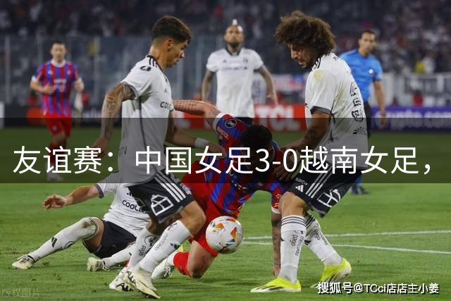 友谊赛：中国女足3-0越南女足，下半场连入三球