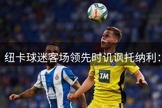 纽卡球迷客场领先时讥讽托纳利：转会小球队后悔了吗
